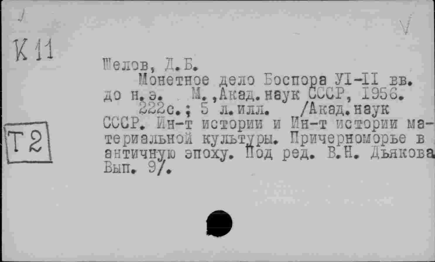 ﻿Xll
T2
F’eлов, Д.Б.
Монетное дело Боспора УІ-П вв. до н. э. М.,Акад, наук СССР, 1956.
322с. ; 5 л. илл. /Акад, наук СССР. Ин-т истории и Ин-т истории материальной культуры. Причерноморье в античную эпоху. Под ред. В.Н. Дьякова Вып. 9/.